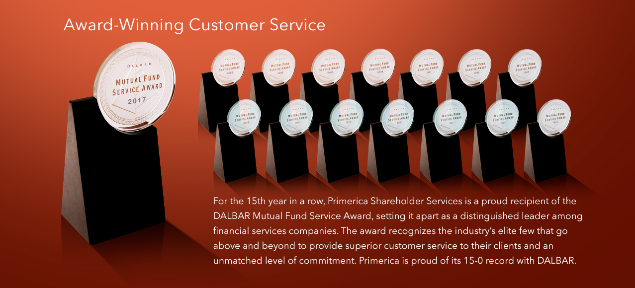 Award-Winning Customer Service - For the 15th year in a row, Primerica Shareholder Services is a proud recipient of the DALBAR Mutual Fund Service Award, setting it apart as a distinguished leader among financial services companies. The award recognizes the industry's elite few that go above and beyond to provide superior customer service to their clients and an unmatched level of commitment. Primerica is proud of its 15-0 record with DALBAR.